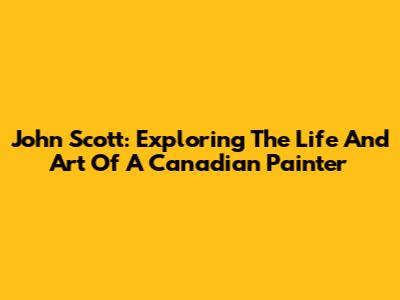 John Scott: Exploring The Life And Art Of A Canadian Painter