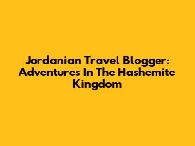 Jordanian Travel Blogger: Adventures In The Hashemite Kingdom