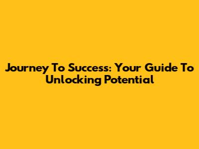Journey To Success: Your Guide To Unlocking Potential
