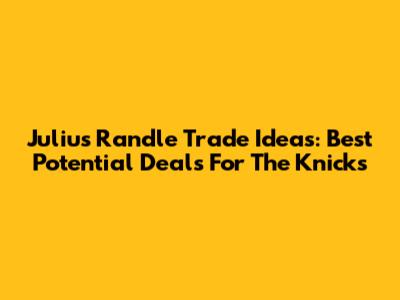Julius Randle Trade Ideas: Best Potential Deals For The Knicks