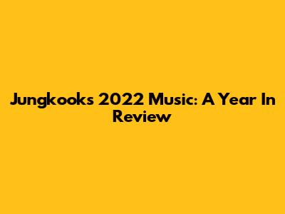 Jungkook's 2022 Music: A Year In Review