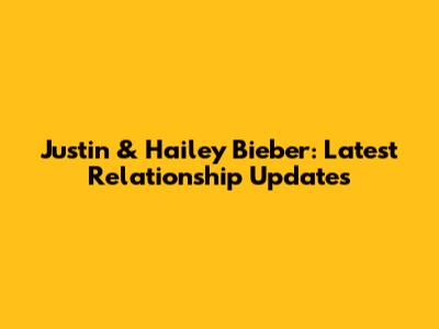 Justin & Hailey Bieber: Latest Relationship Updates