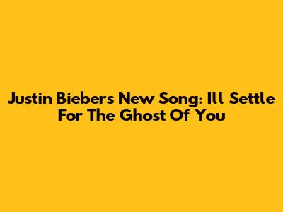 Justin Bieber's New Song: "I'll Settle For The Ghost Of You"