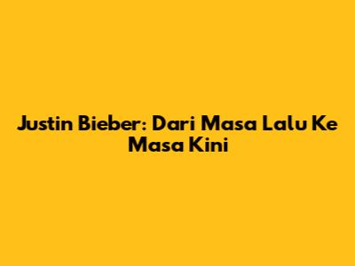 Justin Bieber: Dari Masa Lalu Ke Masa Kini