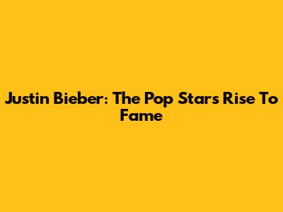 Justin Bieber: The Pop Star's Rise To Fame