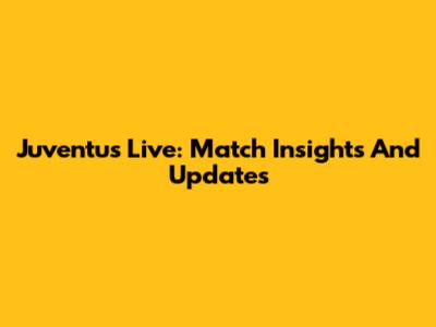 Juventus Live: Match Insights And Updates