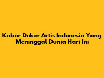 Kabar Duka: Artis Indonesia Yang Meninggal Dunia Hari Ini