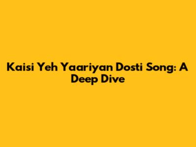 Kaisi Yeh Yaariyan Dosti Song: A Deep Dive