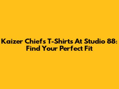 Kaizer Chiefs T-Shirts At Studio 88: Find Your Perfect Fit