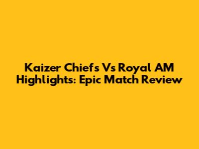 Kaizer Chiefs Vs Royal AM Highlights: Epic Match Review