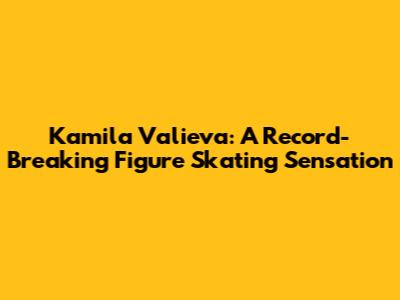 Kamila Valieva: A Record-Breaking Figure Skating Sensation