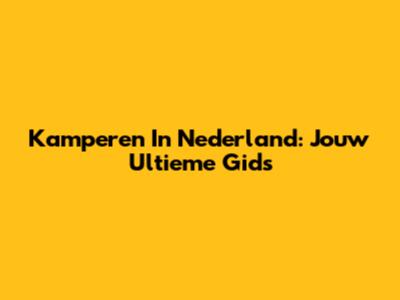 Kamperen In Nederland: Jouw Ultieme Gids