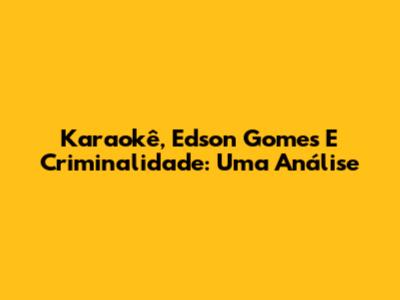 Karaokê, Edson Gomes E Criminalidade: Uma Análise
