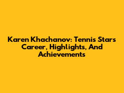 Karen Khachanov: Tennis Star's Career, Highlights, And Achievements