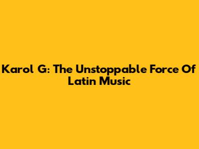 Karol G: The Unstoppable Force Of Latin Music