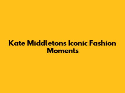 Kate Middleton's Iconic Fashion Moments
