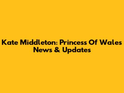 Kate Middleton: Princess Of Wales News & Updates