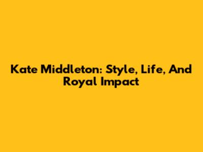 Kate Middleton: Style, Life, And Royal Impact