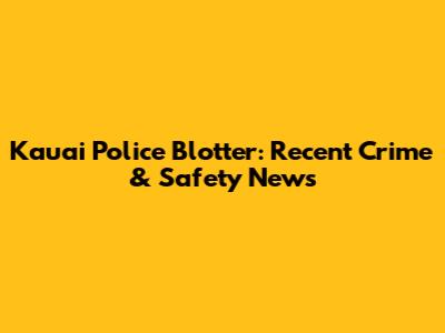 Kauai Police Blotter: Recent Crime & Safety News