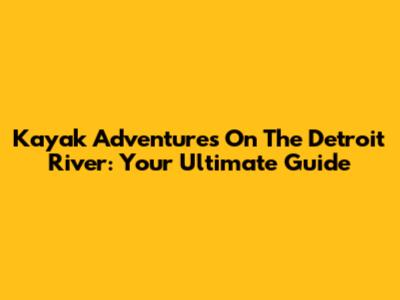 Kayak Adventures On The Detroit River: Your Ultimate Guide