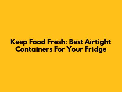 Keep Food Fresh: Best Airtight Containers For Your Fridge
