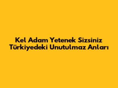 Kel Adam Yetenek Sizsiniz Türkiye'deki Unutulmaz Anları