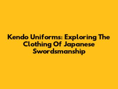 Kendo Uniforms: Exploring The Clothing Of Japanese Swordsmanship