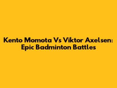 Kento Momota Vs Viktor Axelsen: Epic Badminton Battles