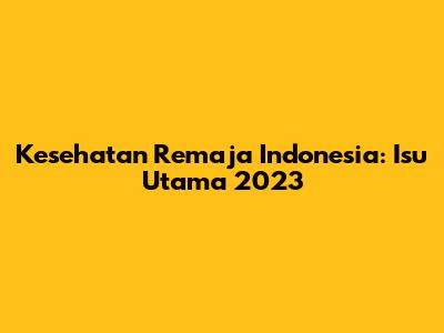 Kesehatan Remaja Indonesia: Isu Utama 2023