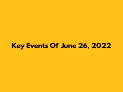 Key Events Of June 26, 2022