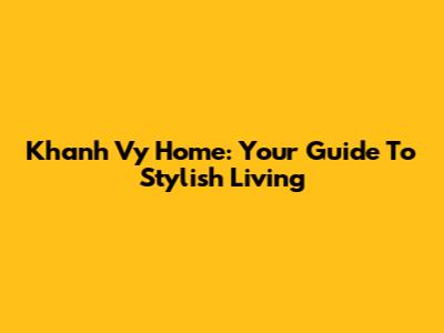 Khanh Vy Home: Your Guide To Stylish Living