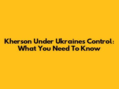 Kherson Under Ukraine's Control: What You Need To Know