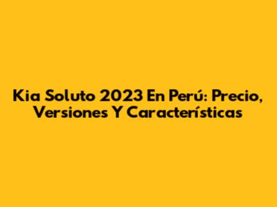 Kia Soluto 2023 En Perú: Precio, Versiones Y Características