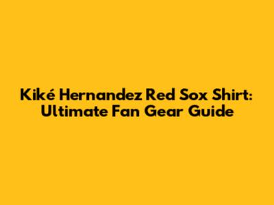 Kiké Hernandez Red Sox Shirt: Ultimate Fan Gear Guide