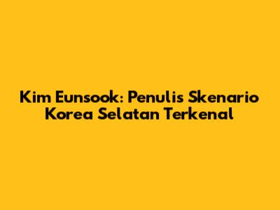 Kim Eunsook: Penulis Skenario Korea Selatan Terkenal