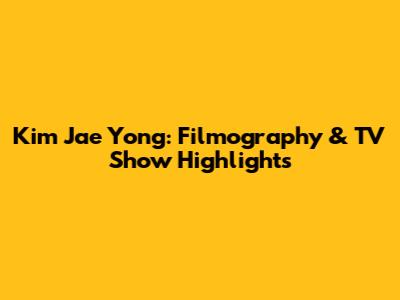 Kim Jae Yong: Filmography & TV Show Highlights