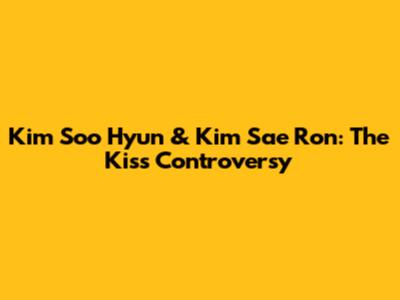 Kim Soo Hyun & Kim Sae Ron: The Kiss Controversy