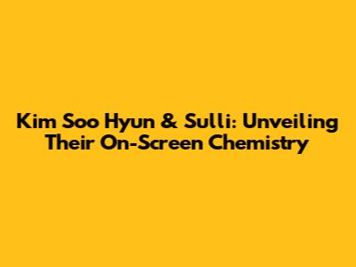 Kim Soo Hyun & Sulli: Unveiling Their On-Screen Chemistry