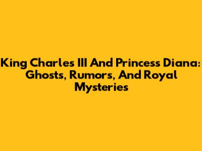King Charles III And Princess Diana: Ghosts, Rumors, And Royal Mysteries