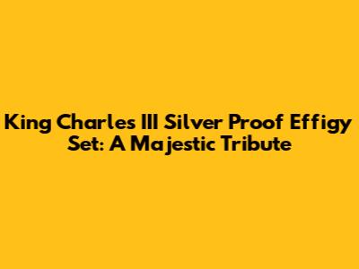 King Charles III Silver Proof Effigy Set: A Majestic Tribute
