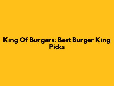 King Of Burgers: Best Burger King Picks
