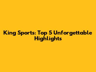 King Sports: Top 5 Unforgettable Highlights