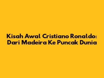 Kisah Awal Cristiano Ronaldo: Dari Madeira Ke Puncak Dunia