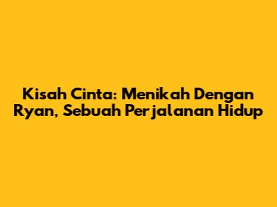 Kisah Cinta: Menikah Dengan Ryan, Sebuah Perjalanan Hidup