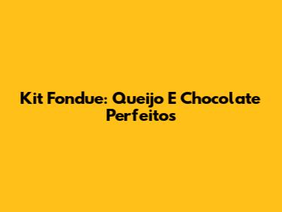 Kit Fondue: Queijo E Chocolate Perfeitos