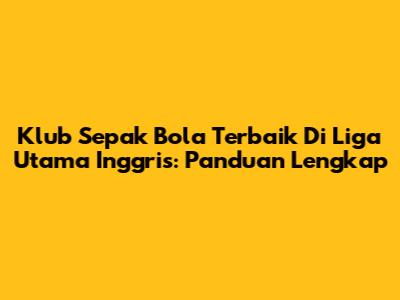 Klub Sepak Bola Terbaik Di Liga Utama Inggris: Panduan Lengkap