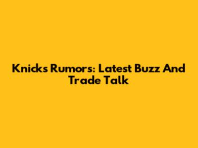 Knicks Rumors: Latest Buzz And Trade Talk