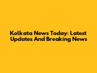 Kolkata News Today: Latest Updates And Breaking News