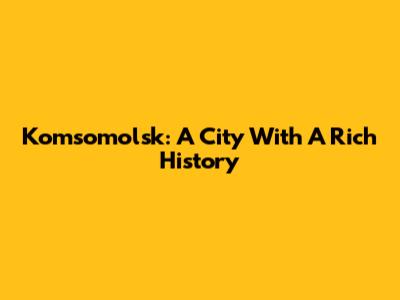 Komsomolsk: A City With A Rich History