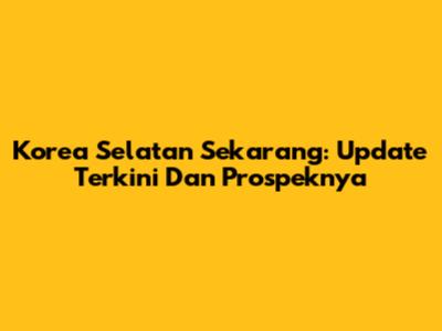 Korea Selatan Sekarang: Update Terkini Dan Prospeknya